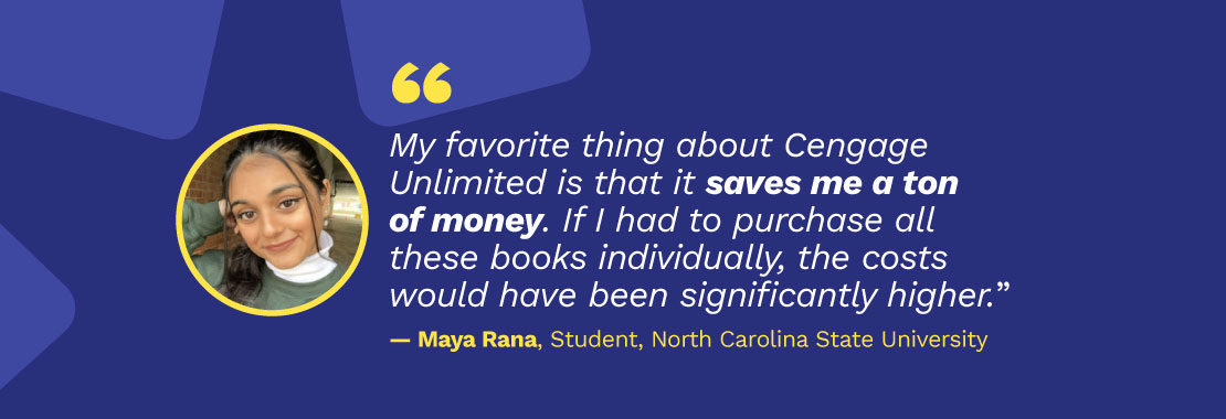Picture of student Maya Rana with quote: "My favorite thing about Cengage Unlimited is that it saves me a ton of money. If I had to purchase all these books individually, the costs would have been significantly higher." - Maya Rana, Student, North Carolina State University
