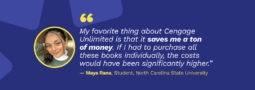Picture of student Maya Rana with quote: "My favorite thing about Cengage Unlimited is that it saves me a ton of money. If I had to purchase all these books individually, the costs would have been significantly higher." - Maya Rana, Student, North Carolina State University