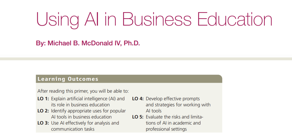 Screenshot of the AI Primer, which reads: Using AI in Business Education. By: Michael B. McDonald IV, Ph.D. Learning Outcomes After reading this primer, you will be able to: Explain artificial intelligence (AI) and its role in business education Identify appropriate uses for popular AI tools in business education Use AI effectively for analysis and communication tasks Develop effective prompts and strategies for working with AI tools Evaluate the risks and limitations of AI in academic and professional settings.